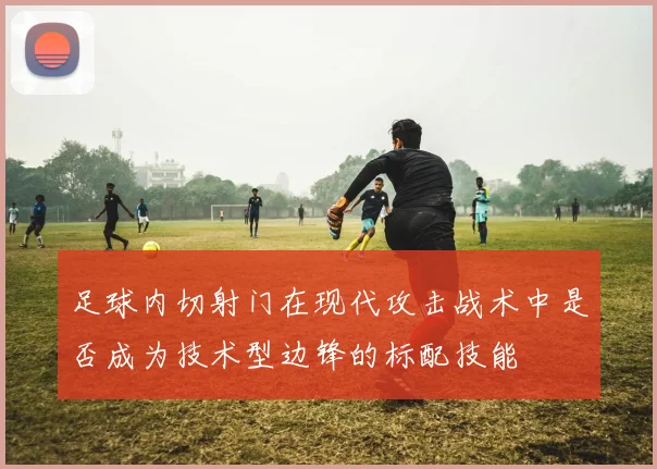 足球内切射门在现代攻击战术中是否成为技术型边锋的标配技能