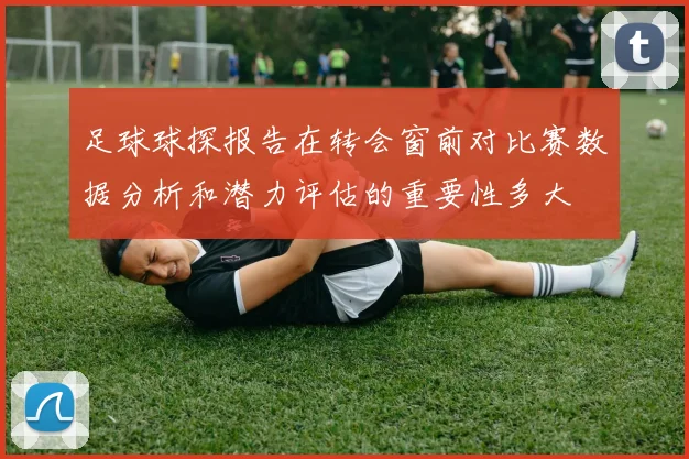 足球球探报告在转会窗前对比赛数据分析和潜力评估的重要性多大